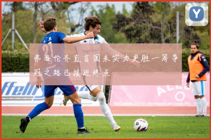 弗洛伦齐直言国米实力更胜一筹争冠之路已接近终点